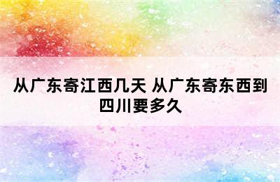 从广东寄江西几天 从广东寄东西到四川要多久